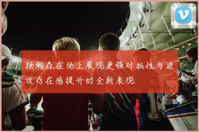 杨瀚森在场上展现更强对抗性与进攻存在感提升的全新表现