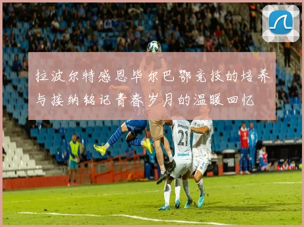 拉波尔特感恩毕尔巴鄂竞技的培养与接纳铭记青春岁月的温暖回忆