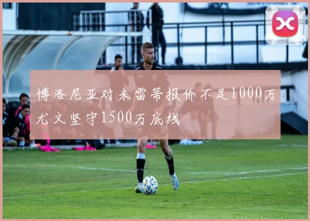 博洛尼亚对米雷蒂报价不足1000万尤文坚守1500万底线