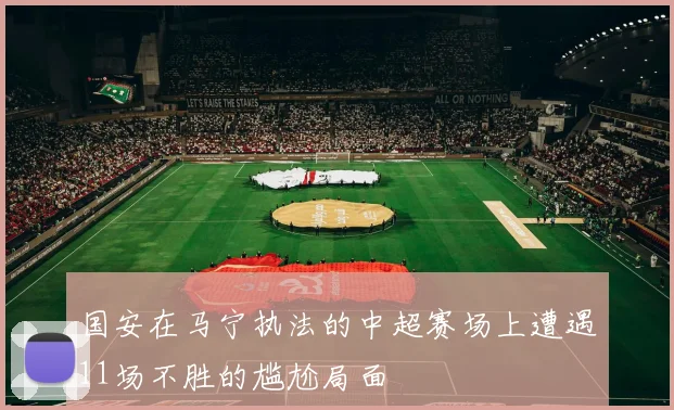 国安在马宁执法的中超赛场上遭遇11场不胜的尴尬局面