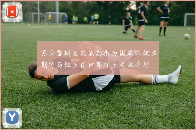 苏亚雷斯坚定表态愿为国家队效力期待乌拉圭在世界杯上大放异彩