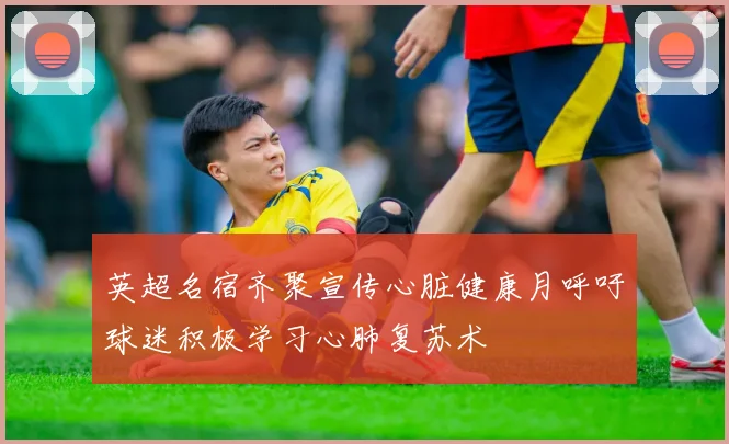 英超名宿齐聚宣传心脏健康月呼吁球迷积极学习心肺复苏术