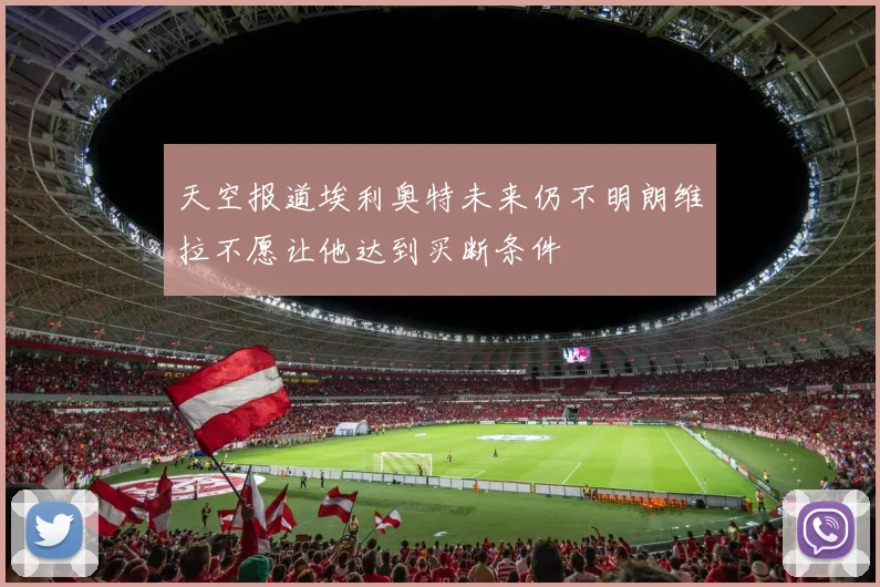 天空报道埃利奥特未来仍不明朗维拉不愿让他达到买断条件
