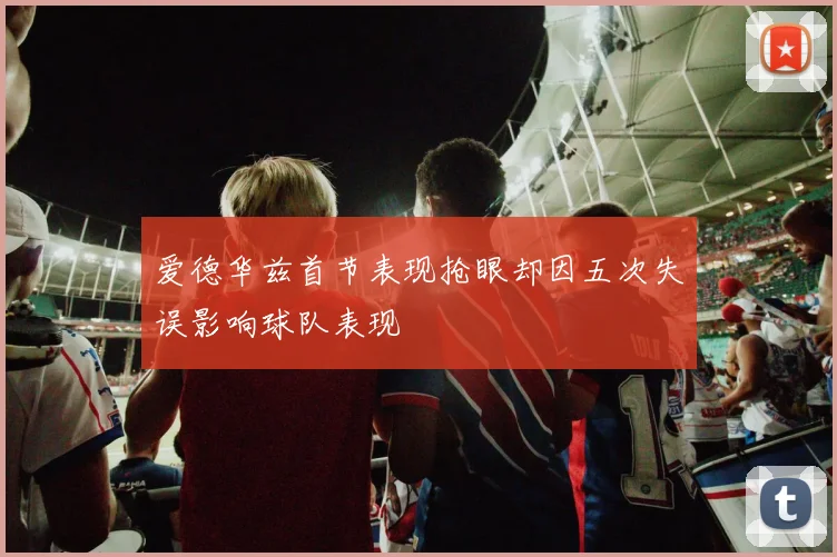 爱德华兹首节表现抢眼却因五次失误影响球队表现