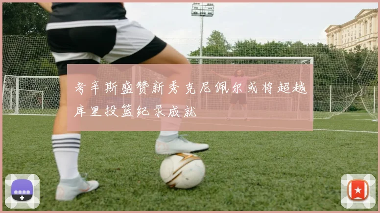 考辛斯盛赞新秀克尼佩尔或将超越库里投篮纪录成就