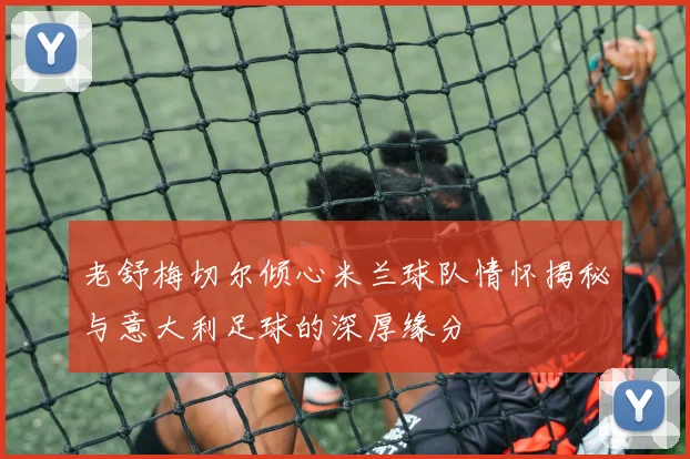 老舒梅切尔倾心米兰球队情怀揭秘与意大利足球的深厚缘分