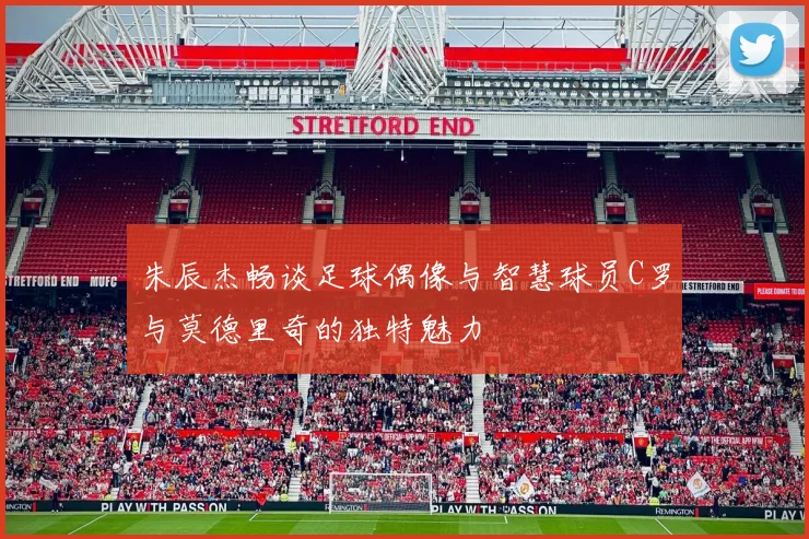 朱辰杰畅谈足球偶像与智慧球员C罗与莫德里奇的独特魅力