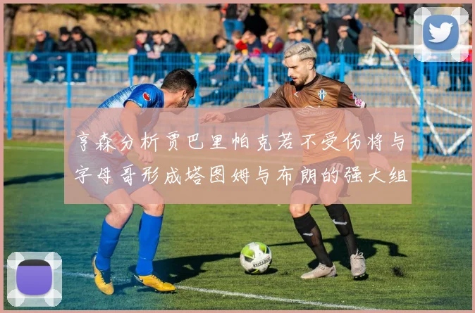 亨森分析贾巴里帕克若不受伤将与字母哥形成塔图姆与布朗的强大组合