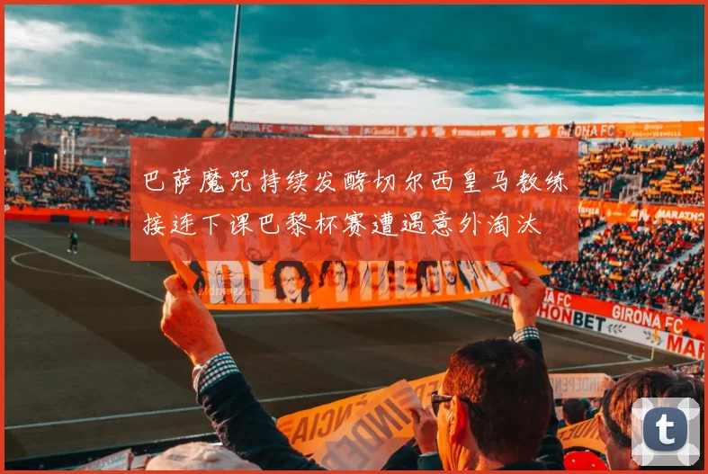 巴萨魔咒持续发酵切尔西皇马教练接连下课巴黎杯赛遭遇意外淘汰
